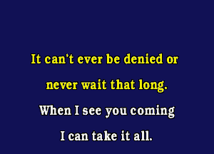 It can't ever be denied or

never wait that long.

When I see you coming

1 can take it all.