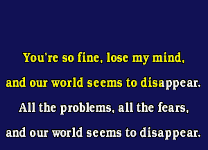 You're so fine. lose my mind.
and our world seems to disappear.
All the problems. all the fears.

and our world seems to disappear.