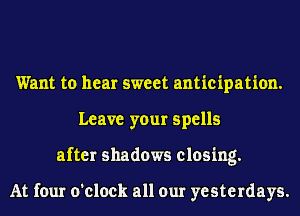 Want to hear sweet anticipation.
Leave your spells
after shadows closing.

At four o'clock all our yesterdays.
