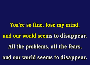 You're so fine. lose my mind.
and our world seems to disappear.
All the problems. all the fears.

and our world seems to disappear.