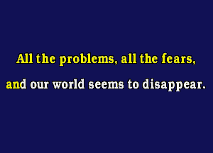 All the problems. all the fears.

and our world seems to disappear.