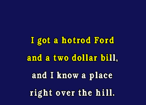 I got a hotrod Ford

and a two dollar bill.

and I know a place

right over the hill.