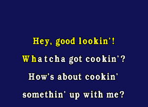 Hey. good lookin'!

Whatcha got cookin'?
How's about cookin'

somethin' up with me?