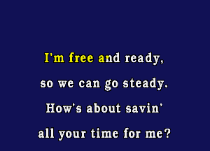 I'm free and ready.

so we can go steady.
How's about savin'

all yOur time for me?