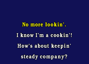 No more lookin'.
Iknow I'm a cookin'!

How's about keepin'

steady company?
