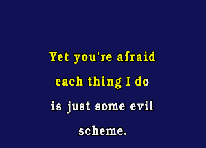 Yet you're afraid

each thing I do

is just some evil

scheme.