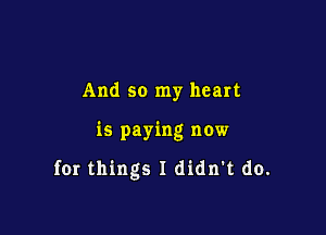 And so my heart

is paying now

for things I didn't do.