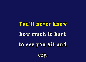 You'll never know

how much it hurt

to see you sit and

cry.