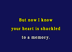 But now I know

your heart is shackled

to a memory.