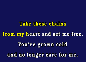 Take these chains
from my heart and set me free.
You've grown cold

and no longer care for me.