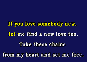 If you love somebody new.
let me find a new love too.
Take these chains

from my heart and set me free.