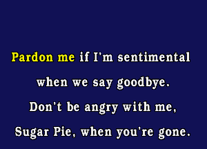 Pardon me if I'm sentimental
when we say goodbye.
Don't be angry with me.

Sugar Pie. when you're gone.