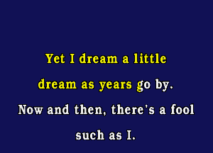 Yet I dream a little

dream as years go by.

Now and then. there's a fool

such as I.