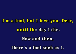 I'm a fool. but I love you. Dear.

until the day I die.
Now and then.

there's a fool such as I.