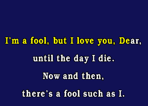 I'm a fool. but I love you. Dear.

until the day I die.
Now and then.

there's a fool such as I.