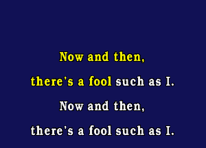 Now and then.

there's a fool such as I.

Now and then.

there's a fool such as I.