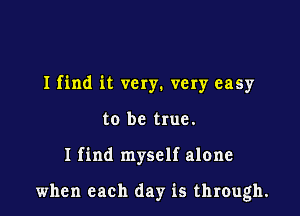 Ifind it very. very easy
to be true.

I find myself alone

when each day is through.