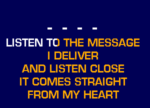 LISTEN TO THE MESSAGE
I DELIVER
AND LISTEN CLOSE
IT COMES STRAIGHT
FROM MY HEART