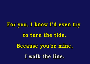 For you. I know I'd even try

to turn the tide.
Because you're mine.

I walk the line.