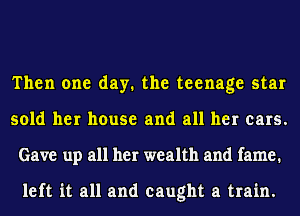 Then one day. the teenage star
sold her house and all her ears.
Gave up all her wealth and fame.

left it all and caught a train.