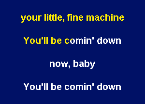 your little, fine machine

You'll be comin' down
now, baby

You'll be comin' down