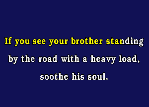 If you see your brother standing
by the road with a heavy load.

soothe his soul.