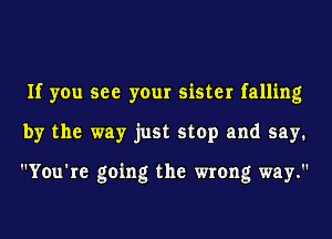 If you see your sister falling
by the way just stop and say.

You're going the wrong way.