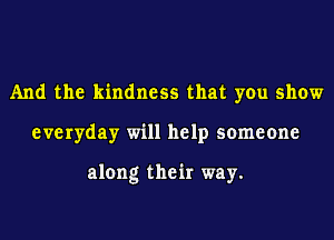 And the kindness that you show
everyday will help someone

along their way.