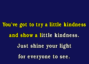You've got to try a little kindness
and show a little kindness.
Just shine your light

for everyone to see.