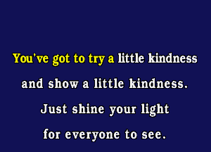 You've got to try a little kindness
and show a little kindness.
Just shine your light

for everyone to see.