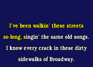 I've been walkin' these streets
so long. singin' the same old songs.
I know every crack in these dirty

sidewalks of Broadway.