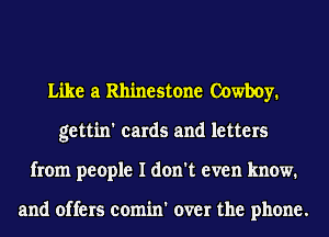 Like a Rhinestone Cowboy.
gettin' cards and letters
from people I don't even know.

and offers comin' over the phone.