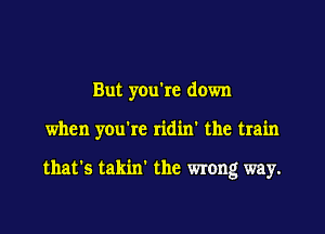 But you're down

when you're ridin' the train

that's takin' the wrong way.