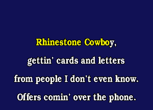 Rhinestone Cowboy.
gettin' cards and letters
from people I don't even know.

Offers comin' over the phone.