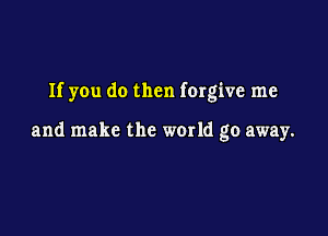 If you do then forgive me

and make the world go away.