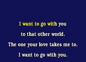 I want to go with you
to that other wodd.

The one your love takes me to.

I want to go with you.