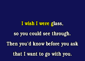 I wish I were glass.
so you could see through.
Then you'd know before you ask

that I want to go with you.
