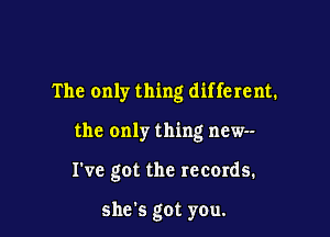 The only thing different.

the only thing new--

I've got the records.

she's got you.