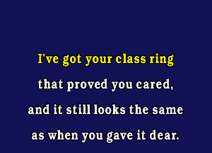 I've got you class ring
that proved you cared.
and it still looks the same

as when you gave it dear.