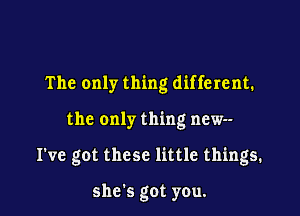 The only thing different.

the only thing new--

I've got these little things.

she's got you.