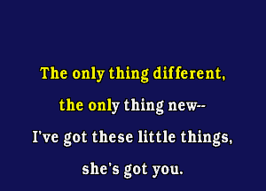 The only thing different.

the only thing new--

I've got these little things.

she's got you.