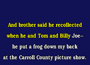 And brother said he reeolleeted
when he and Tom and Billy Joe--
he put a frog down my back

at the Carroll County picture show.