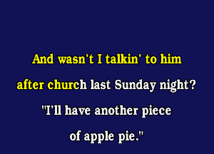 And wasn't I talkin' to him
after church last Sunday night?
I'll have another piece

of apple pie.