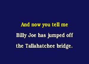 And now you tell me

Billy Joe has jumped off

the Tallahatchee bridge.