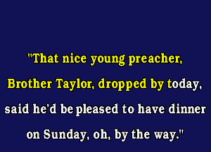 That nice young preacher.
Brother Taylor. dropped by today.
said he'd be pleased to have dinner

on Sunday. 011. by the way.