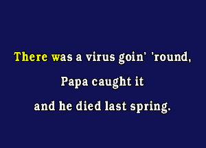 There was a virus goin' 'round.

Papa caught it

and he died last spring.