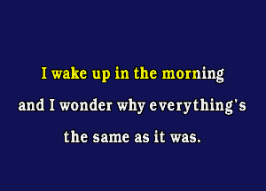 I wake up in the morning
and I wonder why everything's

the same as it was.