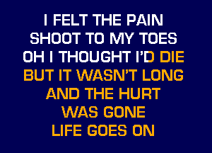 I FELT THE PAIN
SHOOT TO MY TOES
OH I THOUGHT I'D DIE
BUT IT WASN'T LONG
AND THE HURT
WAS GONE
LIFE GOES ON