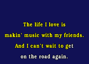 The life I love is
makin' music with my friends.
And I can't wait to get

on the road again.