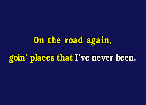 0n the road again.

goin' places that I've never been.
